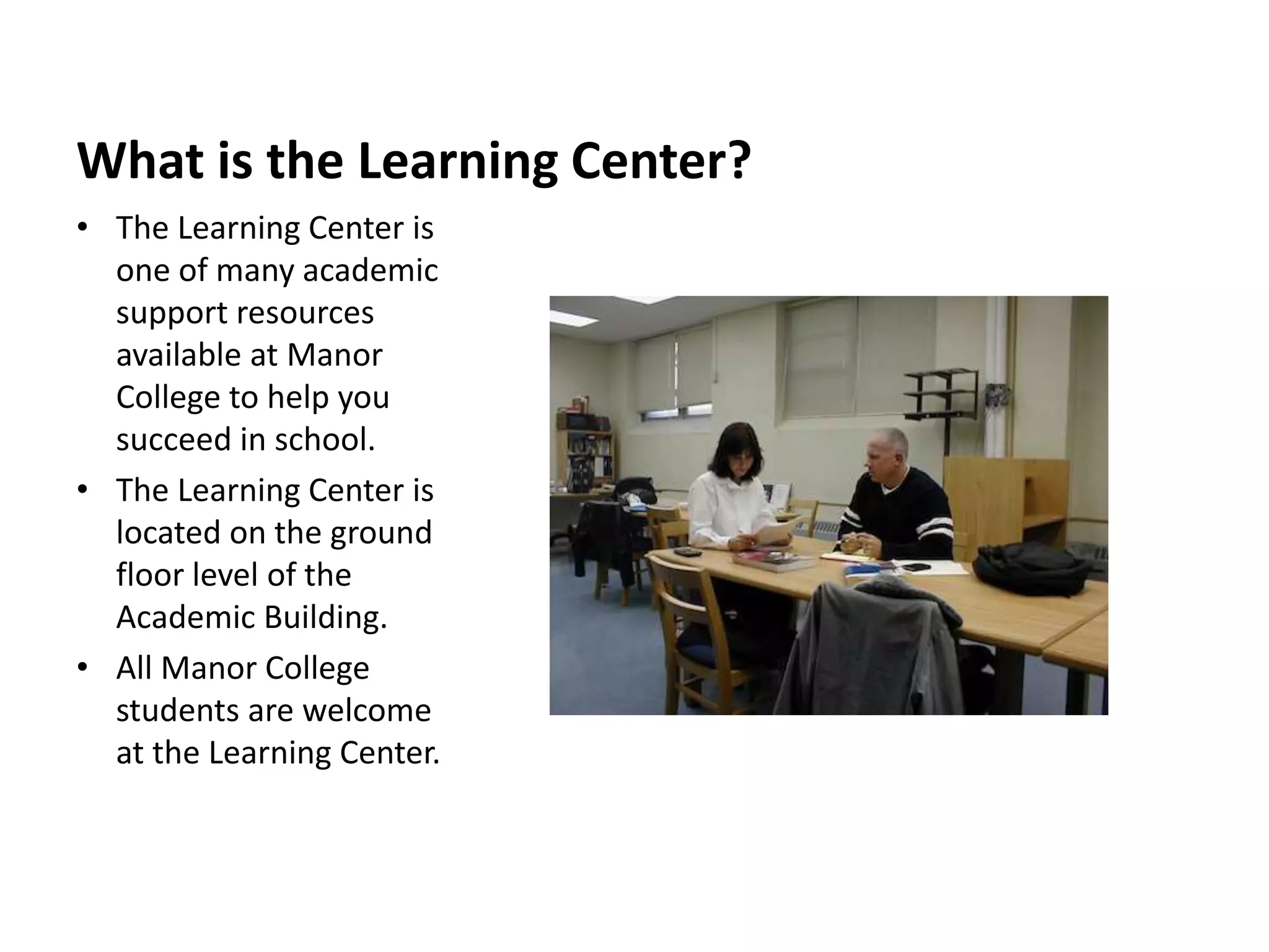 What is the Learning Center?
• The Learning Center is
one of many academic
support resources
available at Manor
College to help you
succeed in school.
• The Learning Center is
located on the ground
floor level of the
Academic Building.
• All Manor College
students are welcome
at the Learning Center.
 