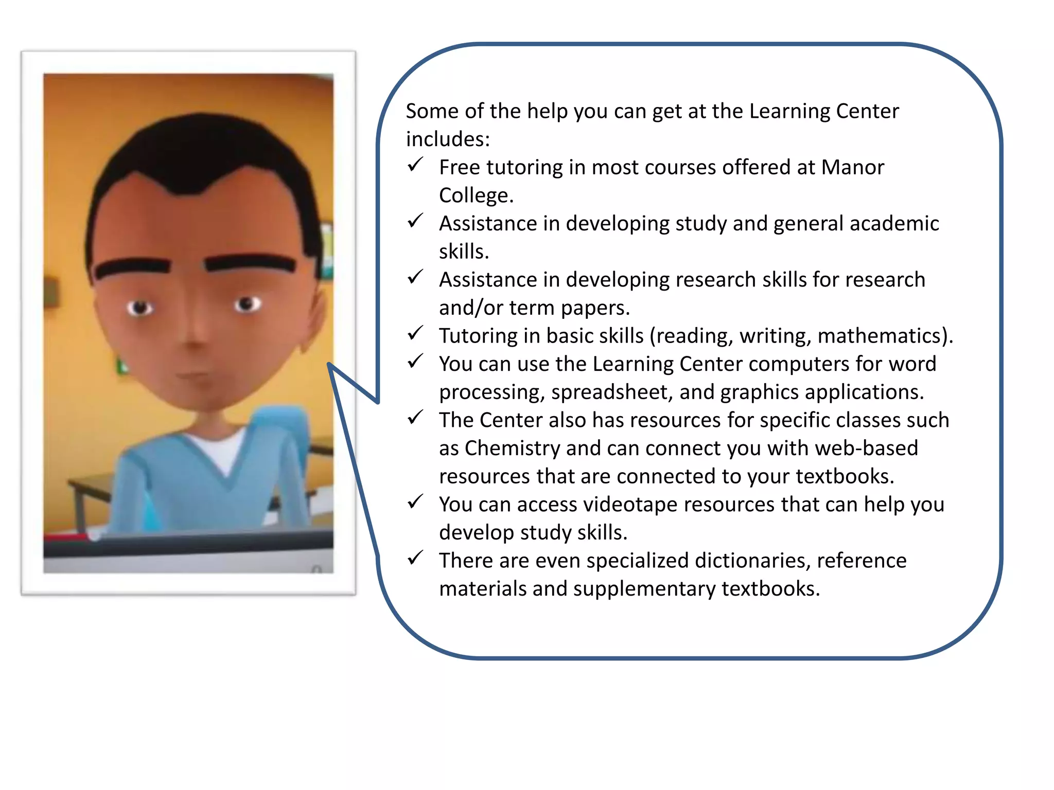 Some of the help you can get at the Learning Center
includes:
 Free tutoring in most courses offered at Manor
College.
 Assistance in developing study and general academic
skills.
 Assistance in developing research skills for research
and/or term papers.
 Tutoring in basic skills (reading, writing, mathematics).
 You can use the Learning Center computers for word
processing, spreadsheet, and graphics applications.
 The Center also has resources for specific classes such
as Chemistry and can connect you with web-based
resources that are connected to your textbooks.
 You can access videotape resources that can help you
develop study skills.
 There are even specialized dictionaries, reference
materials and supplementary textbooks.
 