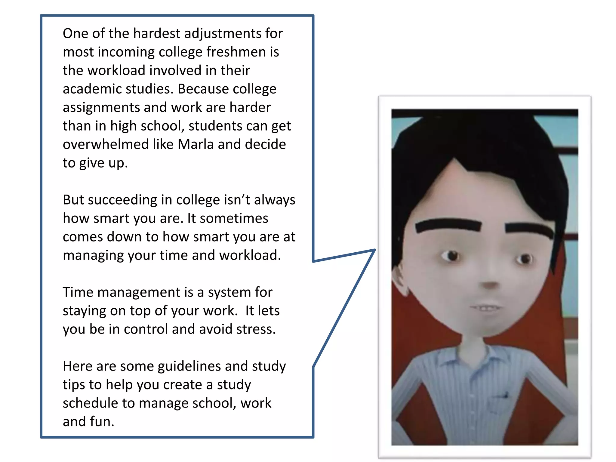 One of the hardest adjustments for
most incoming college freshmen is
the workload involved in their
academic studies. Because college
assignments and work are harder
than in high school, students can get
overwhelmed like Marla and decide
to give up.
But succeeding in college isn’t always
how smart you are. It sometimes
comes down to how smart you are at
managing your time and workload.
Time management is a system for
staying on top of your work. It lets
you be in control and avoid stress.
Here are some guidelines and study
tips to help you create a study
schedule to manage school, work
and fun.
 