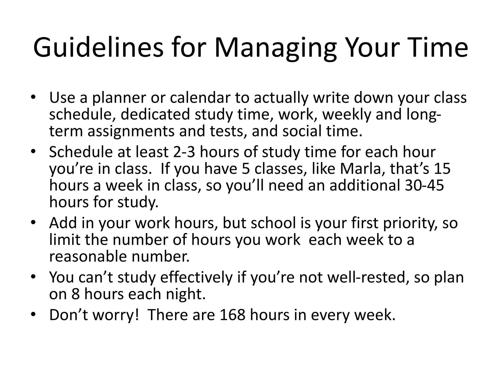Guidelines for Managing Your Time
• Use a planner or calendar to actually write down your class
schedule, dedicated study time, work, weekly and long-
term assignments and tests, and social time.
• Schedule at least 2-3 hours of study time for each hour
you’re in class. If you have 5 classes, like Marla, that’s 15
hours a week in class, so you’ll need an additional 30-45
hours for study.
• Add in your work hours, but school is your first priority, so
limit the number of hours you work each week to a
reasonable number.
• You can’t study effectively if you’re not well-rested, so plan
on 8 hours each night.
• Don’t worry! There are 168 hours in every week.
 