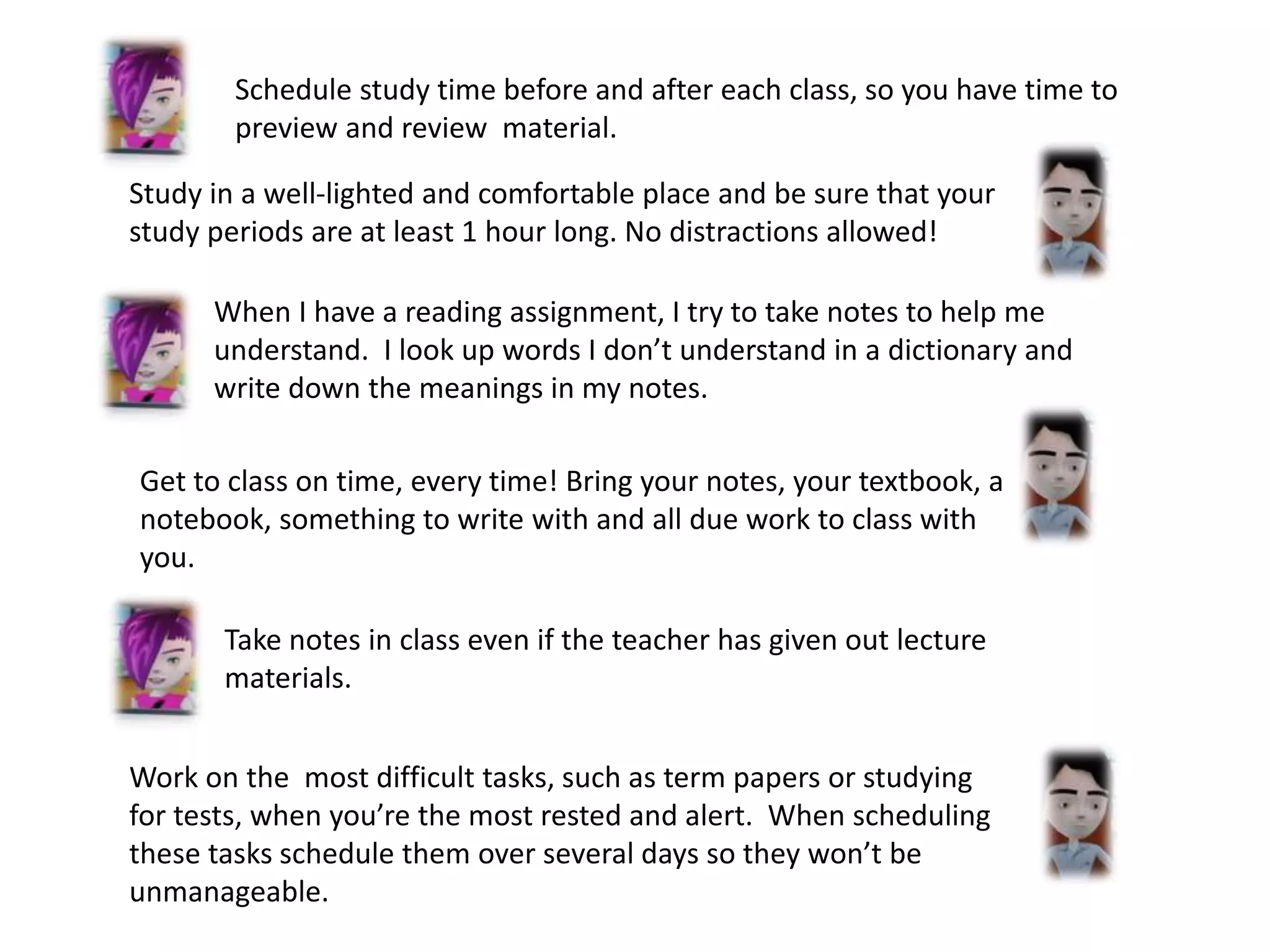 Schedule study time before and after each class, so you have time to
preview and review material.
Study in a well-lighted and comfortable place and be sure that your
study periods are at least 1 hour long. No distractions allowed!
When I have a reading assignment, I try to take notes to help me
understand. I look up words I don’t understand in a dictionary and
write down the meanings in my notes.
Get to class on time, every time! Bring your notes, your textbook, a
notebook, something to write with and all due work to class with
you.
Take notes in class even if the teacher has given out lecture
materials.
Work on the most difficult tasks, such as term papers or studying
for tests, when you’re the most rested and alert. When scheduling
these tasks schedule them over several days so they won’t be
unmanageable.
 