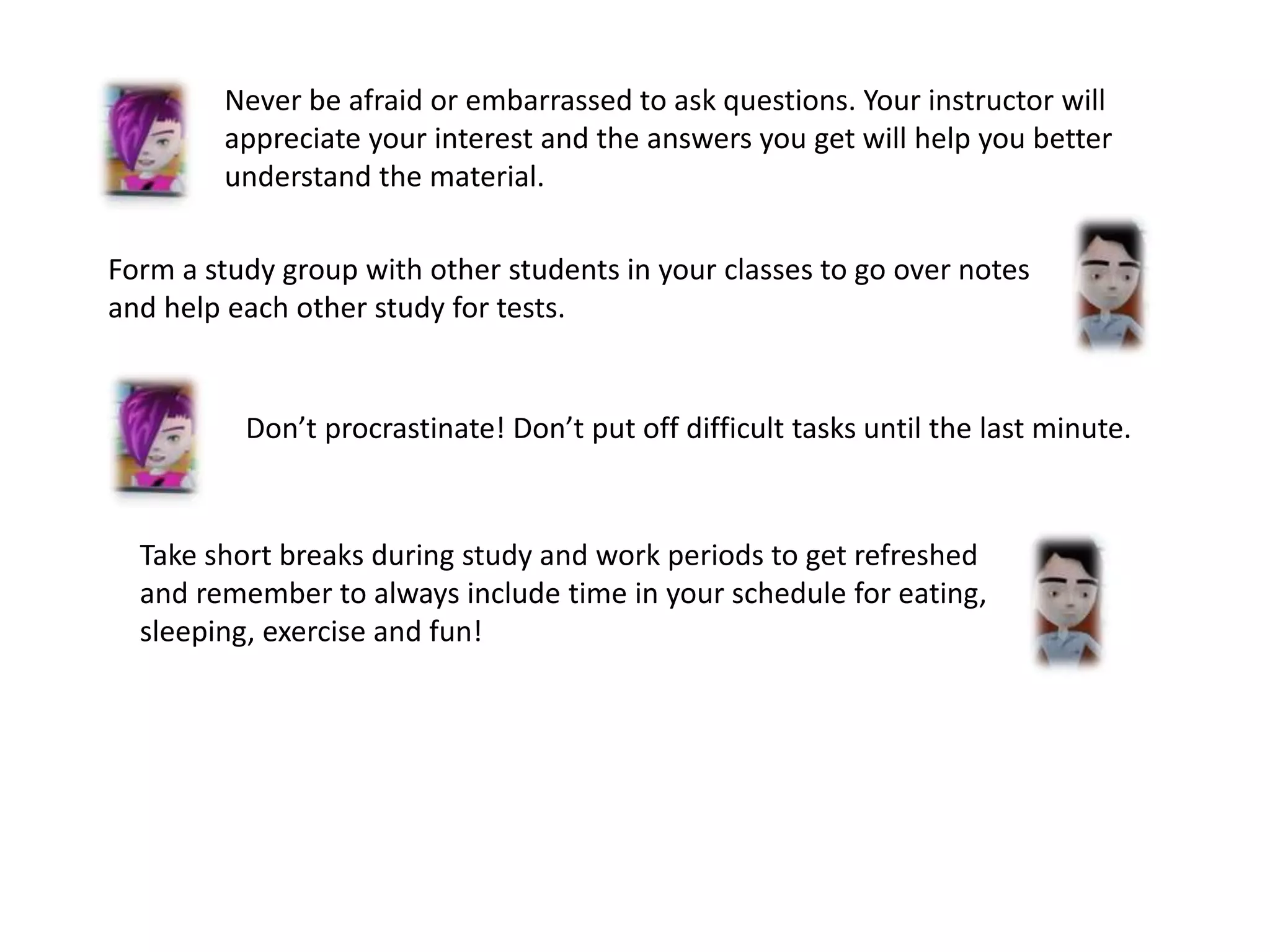 Form a study group with other students in your classes to go over notes
and help each other study for tests.
Never be afraid or embarrassed to ask questions. Your instructor will
appreciate your interest and the answers you get will help you better
understand the material.
Don’t procrastinate! Don’t put off difficult tasks until the last minute.
Take short breaks during study and work periods to get refreshed
and remember to always include time in your schedule for eating,
sleeping, exercise and fun!
 