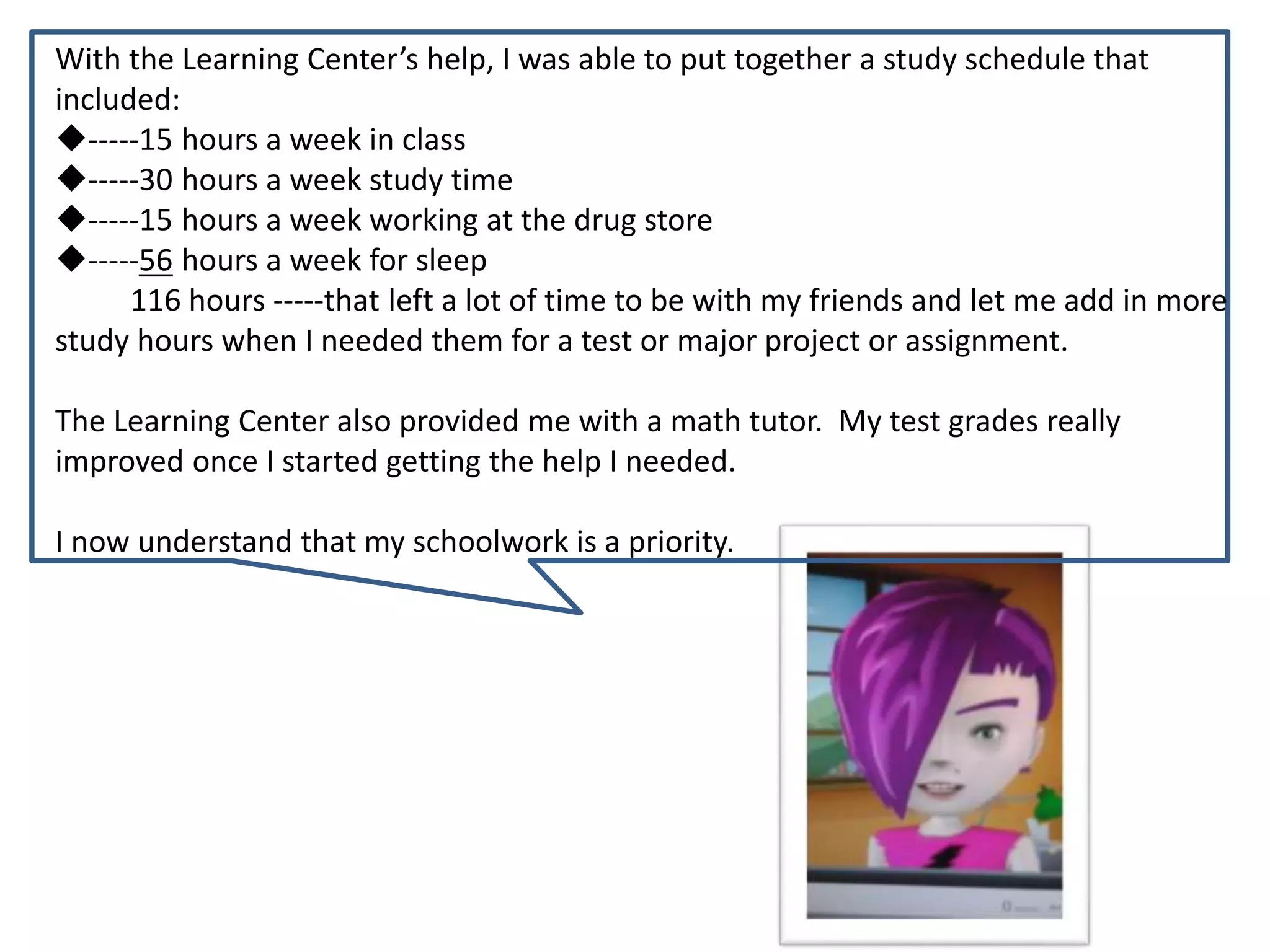 With the Learning Center’s help, I was able to put together a study schedule that
included:
-----15 hours a week in class
-----30 hours a week study time
-----15 hours a week working at the drug store
-----56 hours a week for sleep
116 hours -----that left a lot of time to be with my friends and let me add in more
study hours when I needed them for a test or major project or assignment.
The Learning Center also provided me with a math tutor. My test grades really
improved once I started getting the help I needed.
I now understand that my schoolwork is a priority.
 