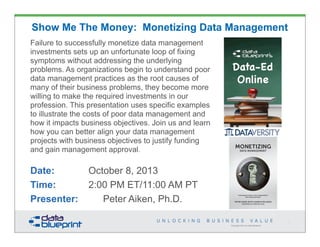 Copyright 2013 by Data Blueprint
Show Me The Money: Monetizing Data Management
Failure to successfully monetize data management
investments sets up an unfortunate loop of fixing
symptoms without addressing the underlying
problems. As organizations begin to understand poor
data management practices as the root causes of
many of their business problems, they become more
willing to make the required investments in our
profession. This presentation uses specific examples
to illustrate the costs of poor data management and
how it impacts business objectives. Join us and learn
how you can better align your data management
projects with business objectives to justify funding
and gain management approval.
Date: October 8, 2013
Time: 2:00 PM ET/11:00 AM PT
Presenter: Peter Aiken, Ph.D.
1
PETER AIKEN WITH JUANITA BILLINGS
FOREWORD BY JOHN BOTTEGA
MONETIZING
DATA MANAGEMENT
Unlocking the Value in Your Organization’s
Most Important Asset.
PETER AIKEN WITH JUANITA BILLINGS
FOREWORD BY JOHN BOTTEGA
MONETIZING
DATA MANAGEMENT
Unlocking the Value in Your Organization’s
Most Important Asset.
 