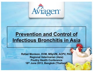 Rafael Monleon, DVM, MSpVM, ACPV, PAS
Regional Veterinarian (Asia)
Poultry Health Conference
18th June 2013, Bangkok (Thailand)
Prevention and Control of
Infectious Bronchitis in Asia
 