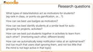 Copyright 2013 © Martin Dougiamas - CC SA
Research questions
What types of data/statistics act as motivators for students?
(eg rank in class, or points via gamiﬁcation, or... ?)
How can we best use badges as motivators?
How can we best identify students at a similar level for auto-
grouping for projects, activities?
How can we best put students together in activities to learn from
each other?  (mentoring each other, different levels)
How can we automatically keep notiﬁcation rates at an optimal level? 
(not too much that users start ignoring them, and not too little that
the mind is not kept active in that topic)
 