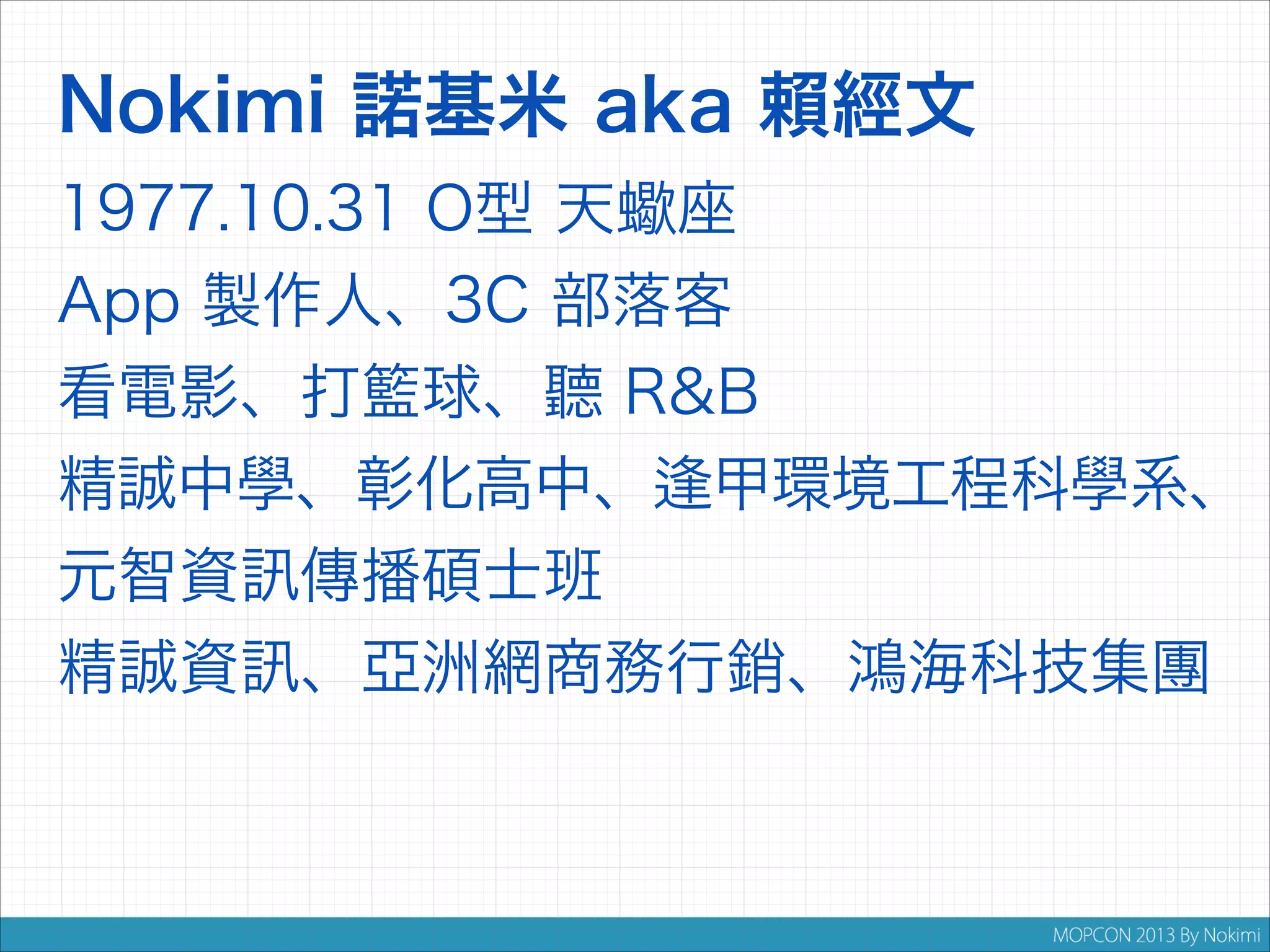 Nokimi 諾基米 aka 賴經文
1977.10.31 O型 天蠍座
App 製作人、3C 部落客
看電影、打籃球、聽 R&B
精誠中學、彰化高中、 甲環境工程科學系、
元智資

傳播碩士班

精誠資

、亞洲網商務行銷、鴻海科技集團

 