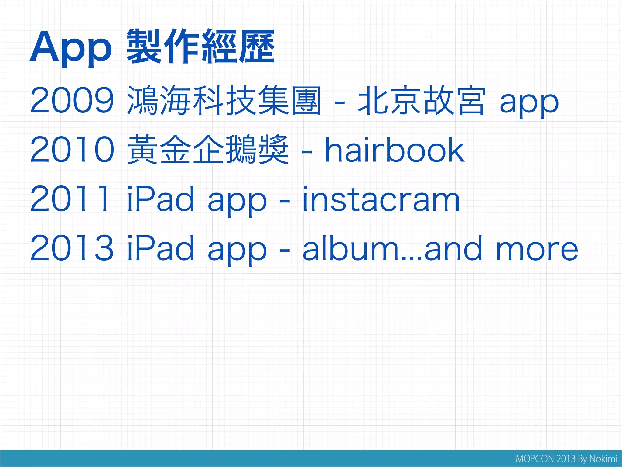 App 製作經歷
2009
2010
2011
2013

鴻海科技集團 - 北京故宮 app
黃金企鵝獎 - hairbook
iPad app - instacram
iPad app - album...and more

 
