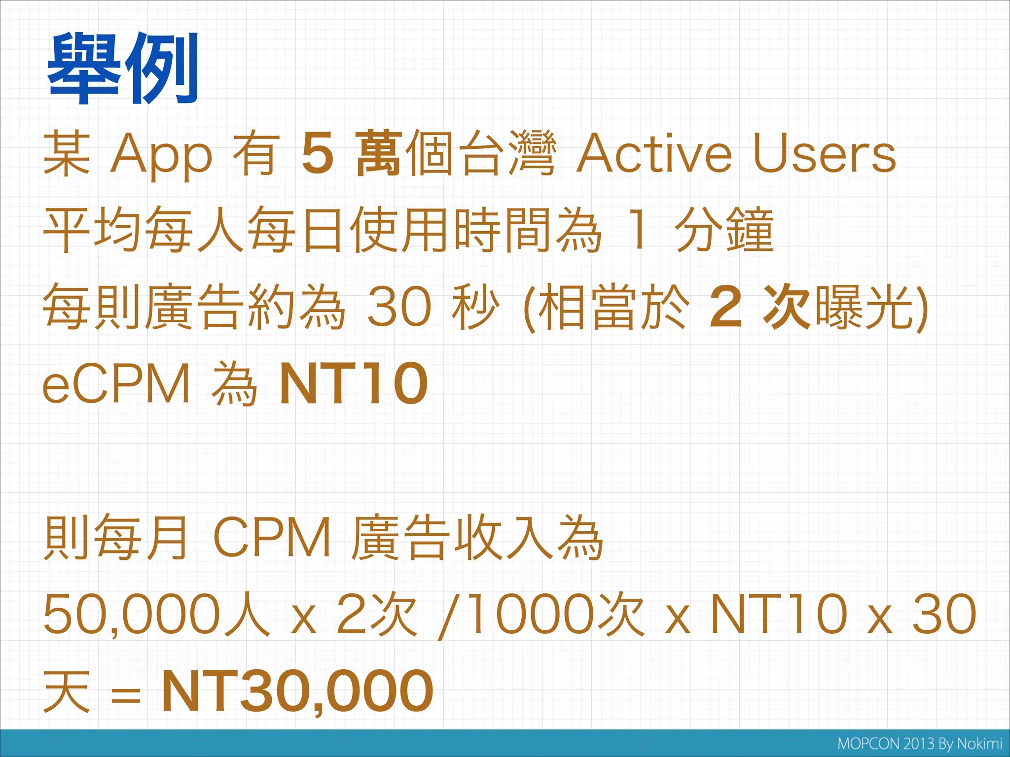 舉例
某 App 有 5 萬個台灣 Active Users
平均每人每日使用時間為 1 分鐘
每則廣告約為 30 秒 (相當於 2 次曝光)
eCPM 為 NT10


則每月 CPM 廣告收入為
50,000人 x 2次 /1000次 x NT10 x 30
天 = NT30,000

 