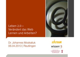 Leben 2.0 –
Verändert das Web
Lernen und Arbeiten?


Dr. Johannes Moskaliuk
06.04.2013 | Reutlingen
 