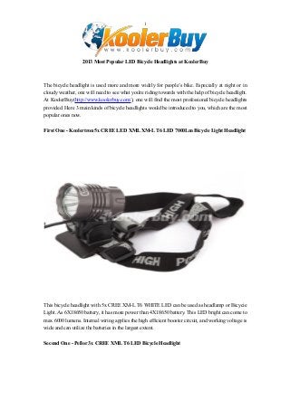 1

2013 Most Popular LED Bicycle Headlights at KoolerBuy

The bicycle headlight is used more and more widely for people’s bike. Especially at night or in
cloudy weather, one will need to see what you're riding towards with the help of bicycle headlight.
At KoolerBuy(http://www.koolerbuy.com/), one will find the most professional bicycle headlights
provided. Here 3 main kinds of bicycle headlights would be introduced to you, which are the most
popular ones now.
First One - Koolertron 5x CREE LED XML XM-L T6 LED 7000Lm Bicycle Light Headlight

This bicycle headlight with 5x CREE XM-L T6 WHITE LED can be used as headlamp or Bicycie
Light. As 6X18650 battery, it has more power than 4X18650 battery. This LED bright can come to
max 6000 lumens. Internal wiring applies the high efficient booster circuit, and working voltage is
wide and can utilize the batteries in the largest extent.
Second One - Pellor 3x CREE XML T6 LED Bicycle Headlight

 