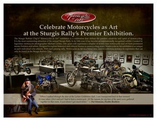 “When I walked through the door of the Lichter Exhibition Hall, I was transported back to that moment
in time when I first realized I had to have a motorcycle. All the reasons for my love of the sport were gathered
together in that room. It just doesn’t get much better.” — Pat Simmons, Doobie Brothers
Celebrate Motorcycles as Art
at the Sturgis Rally’s Premier Exhibition.
The Sturgis Buffalo Chip’s®
Motorcycles as Art™
exhibition is a celebration that defines the passion, creativity and spirit of motorcycling.
It is the most outstanding attraction of the annual Sturgis Rally. In its 14th year, it has become an internationally recognized exhibit. Curated by
legendary motorcycle photographer Michael Lichter, rally goers will experience a display of world-class motorcycles and art from prominent
master builders and artists. Designed to explore historical and cultural themes in motorcycling, every Motorcycles as Art exhibition is as unique
as each individual who attends. With each passing rally, Motorcycles as Art is a brand new, once-in-a-lifetime motorcycle experience that can
only be found at the Sturgis Buffalo Chip.  
© 2013 Buffalo Chip Campground, LLC. 2
 