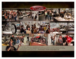 “The Chip’s collaboration with Michael Lichter allows us to bring an unrivaled motorcycle experience
to our customers. No other exhibition in the world of motorcycling can match the authenticity, creativity
and uniqueness of Motorcycles as Art.” — Rod Woodruff - President, Sturgis Buffalo Chip
© 2013 Buffalo Chip Campground, LLC. 3
 