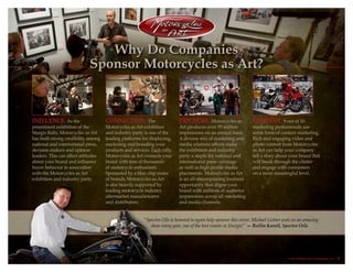 “Spectro Oils is honored to again help sponsor this event. Michael Lichter puts on an amazing
show every year, one of the best events in Sturgis!” — Rollin Karoll, Spectro Oils
Why Do Companies
Sponsor Motorcycles as Art?
Influence. As the
preeminent exhibition of the
Sturgis Rally, Motorcycles as Art
has built strong credibility among
national and international press,
decision makers and opinion
leaders. This can affect attitudes
about your brand and influence
buyer behavior in association
with the Motorcycles as Art
exhibition and industry party.
Connection. The
Motorcycles as Art exhibition
and industry party is one of the
leading platforms for displaying,
marketing and branding your
products and services. Each rally,
Motorcycles as Art connects your
brand with tens of thousands
of motorcycle enthusiasts.
Sponsored by a blue chip roster
of brands, Motorcycles as Art
is also heavily supported by
leading motorcycle industry
aftermarket manufacturers
and distributors.
Exposure. Motorcycles as
Art produces over 95 million
impressions on an annual basis.
A diverse mix of marketing and
media relations efforts make
the exhibition and industry
party a staple for national and
international press coverage
as well as high profile media
placements. Motorcycles as Art
is an all-encompassing business
opportunity that aligns your
brand with millions of audience
impressions across all marketing
and media channels.
Content. 9 out of 10
marketing professionals use
some form of content marketing.
Rich and engaging video and
photo content from Motorcycles
as Art can help your company
tell a story about your brand that
will break through the clutter
and engage with consumers
on a more meaningful level.
© 2013 Buffalo Chip Campground, LLC. 5
 