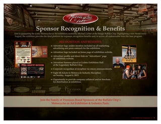 Sponsor Recognition & Benefits
Join in sponsoring the iconic Motorcycles as Art exhibition curated by Michael Lichter at the Sturgis Buffalo Chip. Highlighting a new theme every
August, the exhibition provides the ideal platform for exposure, recognition benefits and/or access, all customizable from this base program.
Join the Family of Premium Brand Sponsors of the Buffalo Chip’s
Motorcycles as Art Exhibition & Industry Party.
Recognition and Benefits:
Advertiser logo and/or mention included on all marketing,
advertising and press outreach for the exhibition.
Advertiser logo included on home page of exhibition website.
Advertiser profile and direct link on “Advertisers” page
of exhibition website.
Advertiser banners placed at Lichter Exhibition Hall
at the Legendary Buffalo Chip.
Corporate recognition at reception via emcee announcements.
Eight (8) tickets to Motorcycle Industry Reception
on Sunday, August 4, 2013.
Opportunity to provide company collateral and-or brochure
for distribution at exhibition.
© 2013 Buffalo Chip Campground, LLC. 6
 