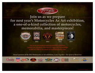 For event information and sponsorship inquiries,
contact Lon Nordbye, Director of Corporate Partnerships
at 605.347.9000 or by email at lon@buffalochip.com
Proud sponsors of the 2012 Motorcycles as Art exhibition, Come Together - The Spirit of Born Free:
2009	 2010	 2011	 2012	 2013
Join us as we prepare
for next year’s Motorcycles As Art exhibition,
a one-of-a-kind collection of motorcycles,
memorabilia, and masterpieces!
© 2013 Buffalo Chip Campground, LLC. 7
 