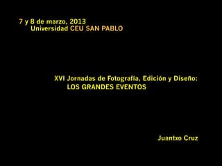 7 y 8 de marzo, 2013
    Universidad CEU SAN PABLO




         XVI Jornadas de Fotografía, Edición y Diseño:
             LOS GRANDES EVENTOS




                                         Juantxo Cruz
 