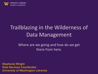 Trailblazing in the Wilderness of
Data Management
Where are we going and how do we get
there from here.
Stephanie Wright
Data Services Coordinator
University of Washington Libraries
 