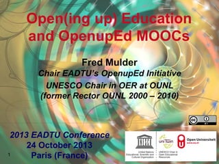 Open(ing up) Education
and OpenupEd MOOCs
Fred Mulder
Chair EADTU’s OpenupEd Initiative
UNESCO Chair in OER at OUNL
(former Rector OUNL 2000 – 2010)
1
2013 EADTU Conference
24 October 2013
Paris (France)
 