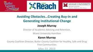 Avoiding Obstacles…Creating Buy-in and
Generating Institutional Change
Joseph Murray
Director of Academic Advising and Retention,
Miami University Hamilton
Karen Murray
County Coalition Director, Butler County Coalition for Healthy, Safe and Drug
Free Communities
May 13, 2013
 