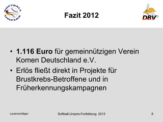 Fazit 2012



• 1.116 Euro für gemeinnützigen Verein
  Komen Deutschland e.V.
• Erlös fließt direkt in Projekte für
  Brustkrebs-Betroffene und in
  Früherkennungskampagnen


Lautenschläger   Softball-Umpire-Fortbildung 2013   8
 
