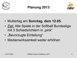 Planung 2013



• Muttertag am Sonntag, dem 12.05.
• Ziel: Alle Spiele in der Softball Bundesliga
  mit 3 Schiedsrichtern in „pink“
• „Bevorzugte Einteilung“
• Medienwirksamkeit weiter erhöhen


Lautenschläger   Softball-Umpire-Fortbildung 2013   9
 