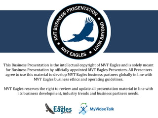 This Business Presentation is the intellectual copyright of MVT Eagles and is solely meant 
for Business Presentation by officially appointed MVT Eagles Presenters. All Presenters 
agree to use this material to develop MVT Eagles business partners globally in line with 
MVT Eagles business ethics and operating guidelines. 
MVT Eagles reserves the right to review and update all presentation material in line with 
its business development, industry trends and business partners needs. 
 