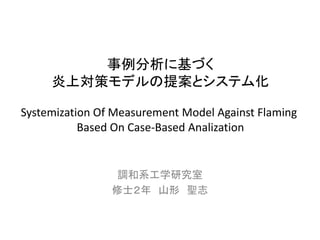 調和系工学研究室 
修士２年山形聖志 
事例分析に基づく 
炎上対策モデルの提案とシステム化 
Systemization Of Measurement Model Against Flaming 
Based On Case-Based Analization  