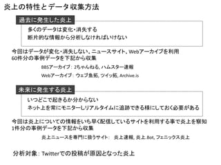 炎上の特性とデータ収集方法 
未来に発生する炎上 
過去に発生した炎上 
多くのデータは変化・消失する 
断片的な情報から分析しなければいけない 
いつどこで起きるか分からない 
ネット上を常にモニターしリアルタイムに追跡できる様にしておく必要がある 
BBSアーカイブ：2ちゃんねる, ハムスター速報 
今回はデータが変化・消失しない、ニュースサイト、Webアーカイブを利用 
60件分の事例データを下記から収集 
炎上ニュースを専門に扱うサイト：炎上速報, 炎上.Bot, フェニックス炎上 
Webアーカイブ：ウェブ魚拓, ツイッ拓, Archive.is 
今回は炎上についての情報をいち早く配信しているサイトを利用する事で炎上を察知 
1件分の事例データを下記から収集 
分析対象：Twitterでの投稿が原因となった炎上  
