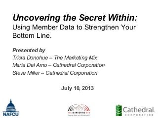 Uncovering the Secret Within:
Using Member Data to Strengthen Your
Bottom Line.
Presented by
Tricia Donohue – The Marketing Mix
Maria Del Amo – Cathedral Corporation
Steve Miller – Cathedral Corporation
July 10, 2013

 