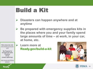 Build a Kit
 Disasters can happen anywhere and at
anytime
 Be prepared with emergency supplies kits in
the places where you and your family spend
large amounts of time – at work, in your car,
at home, etc.
 Learn more at
Ready.gov/build-a-kit
11
More resources visit:
www.Ready.gov/build-
a-kit
“Be Prepared for
Emergencies while
Traveling.”
30 sec
(closed captioning)-
http://youtu.be/VDEsfg
wGwwY
 