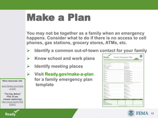 Make a Plan
You may not be together as a family when an emergency
happens. Consider what to do if there is no access to cell
phones, gas stations, grocery stores, ATMs, etc.
 Identify a common out-of-town contact for your family
 Know school and work plans
 Identify meeting places
 Visit Ready.gov/make-a-plan
for a family emergency plan
template
12
More resources visit:
www.Ready.gov/make
-a-plan
“The Day Before”
PSA 30 sec
(closed captioning)-
http://youtu.be/4s7z05
G5p4Y
 