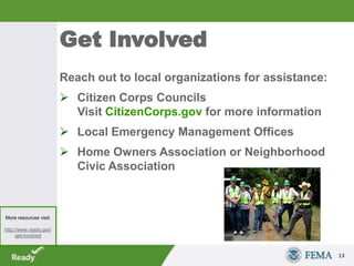 Get Involved
Reach out to local organizations for assistance:
 Citizen Corps Councils
Visit CitizenCorps.gov for more information
 Local Emergency Management Offices
 Home Owners Association or Neighborhood
Civic Association
13
More resources visit:
http://www.ready.gov/
get-involved
 