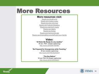 More Resources
14
More resources visit:
Ready.gov/build-a-kit
Ready.gov/make-a-plan
Ready.gov/be-informed
Ready.gov/natural-disasters
Ready.gov/get-tech-ready
Ready.gov/alerts
Ready.gov/today
Ready.gov/caring-animals
Ready.gov/evacuating-yourself-and-your-family
Video:
“Al Roker-Be Ready for any weather”
30 sec PSA (closed captioning)
http://youtu.be/0ZMr1XtP6BY
“Be Prepared for Emergencies while Traveling.”
30 sec (closed captioning)
http://youtu.be/VDEsfgwGwwY
“The Day Before”
30 sec PSA 30 (closed captioning)
http://youtu.be/4s7z05G5p4Y
 