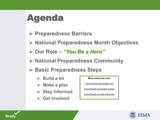 Agenda
 Preparedness Barriers
 National Preparedness Month Objectives
 Our Role – “You Be a Hero”
 National Preparedness Community
 Basic Preparedness Steps
 Build a kit
 Make a plan
 Stay informed
 Get involved
More resources visit:
www.Ready.gov/build-a-kit
www.Ready.gov/make-a-plan
www.Ready.gov/be-informed
 