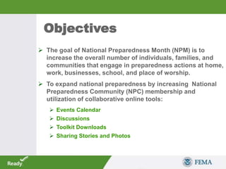  The goal of National Preparedness Month (NPM) is to
increase the overall number of individuals, families, and
communities that engage in preparedness actions at home,
work, businesses, school, and place of worship.
 To expand national preparedness by increasing National
Preparedness Community (NPC) membership and
utilization of collaborative online tools:
 Events Calendar
 Discussions
 Toolkit Downloads
 Sharing Stories and Photos
Objectives
 