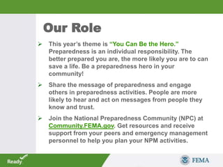  This year’s theme is “You Can Be the Hero.”
Preparedness is an individual responsibility. The
better prepared you are, the more likely you are to can
save a life. Be a preparedness hero in your
community!
 Share the message of preparedness and engage
others in preparedness activities. People are more
likely to hear and act on messages from people they
know and trust.
 Join the National Preparedness Community (NPC) at
Community.FEMA.gov. Get resources and receive
support from your peers and emergency management
personnel to help you plan your NPM activities.
Our Role
 