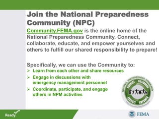 Community.FEMA.gov is the online home of the
National Preparedness Community. Connect,
collaborate, educate, and empower yourselves and
others to fulfill our shared responsibility to prepare!
Specifically, we can use the Community to:
 Learn from each other and share resources
 Engage in discussions with
emergency management personnel
 Coordinate, participate, and engage
others in NPM activities
Join the National Preparedness
Community (NPC)
 