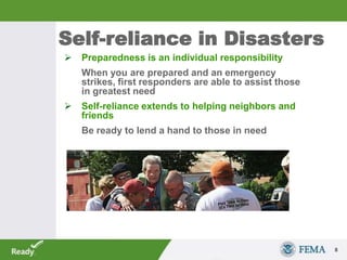 Self-reliance in Disasters
 Preparedness is an individual responsibility
When you are prepared and an emergency
strikes, first responders are able to assist those
in greatest need
 Self-reliance extends to helping neighbors and
friends
Be ready to lend a hand to those in need
8
 