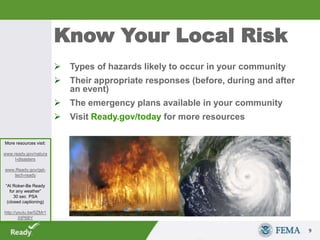 Know Your Local Risk
 Types of hazards likely to occur in your community
 Their appropriate responses (before, during and after
an event)
 The emergency plans available in your community
 Visit Ready.gov/today for more resources
9
More resources visit:
www.ready.gov/natura
l-disasters
www.Ready.gov/get-
tech-ready
“Al Roker-Be Ready
for any weather”
30 sec PSA
(closed captioning)
http://youtu.be/0ZMr1
XtP6BY
 