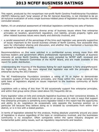 This report, produced by the nonpartisan non-profit North Carolina FreeEnterprise Foundation
(NCFEF) following each ‘long’ session of the NC General Assembly, is not intended to be an
all-inclusive evaluation of every single business-related piece of legislation during the recently
concluded session.
Rather, it’s an analytical assessment of individual legislators combining two sets of factors:
• votes taken on an appropriately diverse array of business issues where free enterprise
principles on taxation, government regulation, civil liability, private property rights and
other related business issues were clearly and distinctly involved, and
• a candid assessment of the percentage of the time each legislator was generally supportive
of issues important to the overall business climate of North Carolina, how accessible they
were for information sharing and discussion, and whether they maintained a business-like
approach to legislative duties.
Recommendations on this were solicited in a confidential survey among more than 400
business leaders and government affairs professionals representing a multitude of business
interests all across North Carolina. Results were compiled by NCFEF staff, reviewed and
assessed by the Research Committee of the NCFEF Board, and are made available in this
report for public distribution.
Understanding the meaning of the Business Rating for each legislator is fairly straightforward:
the higher the number, the more aligned that legislator was with the principles of free
enterprise during the 2013 Session.
The NC FreeEnterprise Foundation considers a rating of 70 or higher to demonstrate
consistent support of free enterprise principles, and those within this range constitute the
solid base of legislators aligned on issues important to the business community of North
Carolina.
Legislators with a rating of less than 70 did occasionally support free enterprise principles,
and within that group some (those rated above 55) frequently did so.
Every legislator votes on bills and conducts legislative business as their conscience dictates. A
willingness to meet with and listen to all sides on an issue, and to vote in ways that support
free enterprise principles is something every legislator listed in this report had the opportunity
and ability to do. Legislators do occasionally vote opposite the business position on a
particular bill because they believe doing so is dictated by constituents from within their
district, or is in line with a stated position.
In terms of legislation selected for this analysis, finding absolute unanimity around any piece
of legislative is elusive regardless of the topic or constituency involved, and the businesses
community is no exception. Often companies within the same industry disagree on
fundamental public policy issues, such as regulatory requirements and taxation.
2013 NCFEF BUSINESS RATINGS
North Carolina FreeEnterprise Foundation ● www.ncfef.org ● 2013 Legislative Business Ratings 3
 
