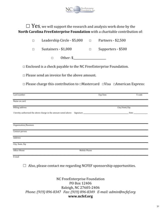 ☐	
  Yes,	
  we	
  will	
  support	
  the	
  research	
  and	
  analysis	
  work	
  done	
  by	
  the
North	
  Carolina	
  FreeEnterprise	
  Foundation	
  with	
  a	
  charitable	
  contribution	
  of:	
  
☐	
   Leadership	
  Circle	
  -­‐	
  $5,000	
   ☐	
   Partners	
  -­‐	
  $2,500	
  
☐	
   Sustainers	
  -­‐	
  $1,000	
   	
   ☐	
   Supporters	
  -­‐	
  $500	
  
☐	
   Other:	
  $________________________	
  
☐	
  Enclosed	
  is	
  a	
  check	
  payable	
  to	
  the	
  NC	
  FreeEnterprise	
  Foundation.	
  
☐	
  Please	
  send	
  an	
  invoice	
  for	
  the	
  above	
  amount.	
  
☐	
  Please	
  charge	
  this	
  contribution	
  to	
  ☐Mastercard	
  	
  	
  ☐Visa	
  	
  	
  ☐American	
  Express:	
  
Card	
  number	
   Exp	
  Date	
   V	
  code	
  
Name	
  on	
  card	
  
Billing	
  address	
   	
   	
   	
   	
   	
   	
   	
   	
   	
   City/State/Zip	
  
I	
  hereby	
  authorized	
  the	
  above	
  charge	
  in	
  the	
  amount	
  noted	
  above:	
  	
  	
  	
  	
  Signature	
  __________________________________________________________	
  Date	
  __________________	
  
Organization/Business	
  
Contact	
  person	
  
Address	
  
City,	
  State,	
  Zip	
  
Office	
  Phone	
   Mobile	
  Phone	
  
E-­‐mail	
  
☐	
 Also,	
  please	
  contact	
  me	
  regarding	
  NCFEF	
  sponsorship	
  opportunities.
NC	
  FreeEnterprise	
  Foundation	
  
PO	
  Box	
  12406	
  
Raleigh,	
  NC	
  27605-­‐2406	
  
Phone:	
  (919)	
  896-­8347	
  	
  	
  Fax:	
  (919)	
  896-­8349	
  	
  	
  E-­mail:	
  admin@ncfef.org	
  
www.ncfef.org	
  
31
 