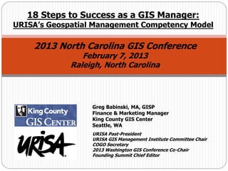 Greg Babinski, MA, GISP
Finance & Marketing Manager
King County GIS Center
Seattle, WA
URISA Past-President
URISA GIS Management Institute Committee Chair
COGO Secretary
2013 Washington GIS Conference Co-Chair
Founding Summit Chief Editor
18 Steps to Success as a GIS Manager:
URISA’s Geospatial Management Competency Model
2013 North Carolina GIS Conference
February 7, 2013
Raleigh, North Carolina
 