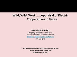 Wild,Wild, West……Appraisal of Electric
Cooperatives inTexas
Bwembya Chikolwa
PropertyTax Assistance Division
Texas Comptroller of Public Accounts
Bwembya.chikolwa@cpa.state.tx.us
512-475-5677
29th National Conference of UnitValuation States
Hilton Garden Inn, Austin, TX
October 29 – 31, 2013
 