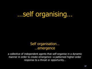 …self organising…
37
Self organisation…
…emergence
a collective of independent agents that self-organise in a dynamic
manner in order to create emergence—a patterned higher-order
response to a threat or opportunity…
 