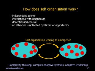 41
How does self organisation work?
• independent agents
• interactions with neighbours
• decentralised control
• an attractor - motivated by threat or opportunity
Self organisation leading to emergence
Complexity thinking, complex adaptive systems, adaptive leadership
www.ideacreation.org
 
