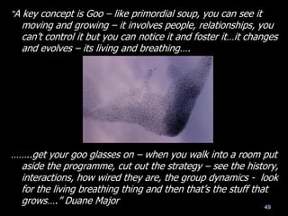 ……..get your goo glasses on – when you walk into a room put
aside the programme, cut out the strategy – see the history,
interactions, how wired they are, the group dynamics - look
for the living breathing thing and then that‘s the stuff that
grows….‖ Duane Major
49
―A key concept is Goo – like primordial soup, you can see it
moving and growing – it involves people, relationships, you
can‘t control it but you can notice it and foster it…it changes
and evolves – its living and breathing….
 