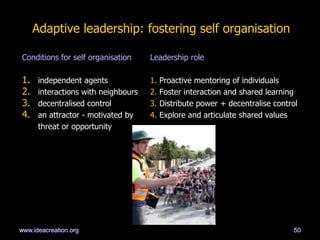 Adaptive leadership: fostering self organisation
Conditions for self organisation Leadership role
1. independent agents 1. Proactive mentoring of individuals
2. interactions with neighbours 2. Foster interaction and shared learning
3. decentralised control 3. Distribute power + decentralise control
4. an attractor - motivated by 4. Explore and articulate shared values
threat or opportunity
50www.ideacreation.org
 