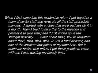 When I first came into this leadership role – I got together a
team of senior staff and re-wrote all the staff procedure
manuals. I started with an idea that we‘d perhaps do it in
a month. Then I tried to take this to the meeting and
present it to (the staff) and it just ended up in this
shitfight basically . . . What about this?, You‘ve forgotten
about that?, blah, blah, blah. It was a total disaster, and
one of the absolute low points of my time here. But it
made me realise that unless I got these people to come
with me I was wasting my bloody time.
59
 