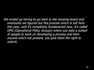 We ended up having to go back to the drawing board and
eventually we figured out this process which is still here
this year, well it‘s completely fundamental now. It‘s called
OPG (Operational Policy Groups) where you take a subset
of people to work on developing a process and then
anyone who‘s not present, you give them the right to
submit.
60
 